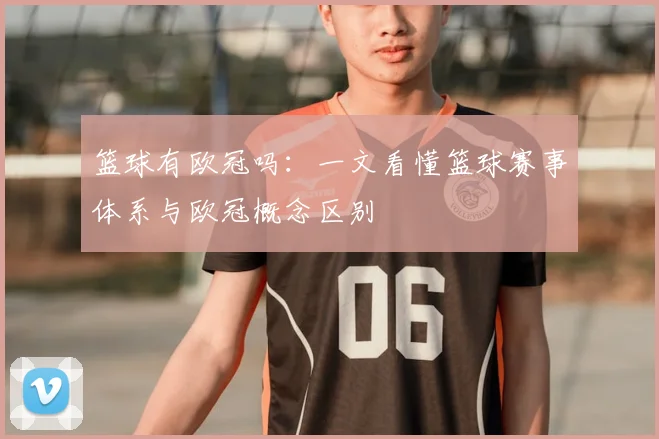 篮球有欧冠吗:一文看懂篮球赛事体系与欧冠概念区别