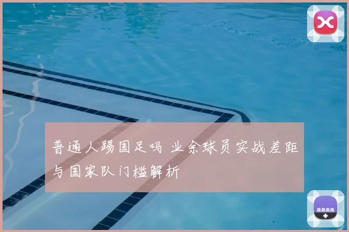 普通人踢国足吗 业余球员实战差距与国家队门槛解析