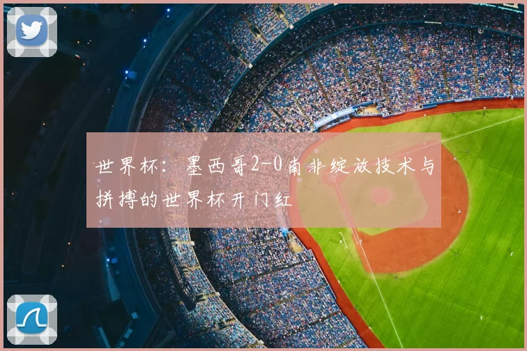 世界杯:墨西哥2-0南非绽放技术与拼搏的世界杯开门红