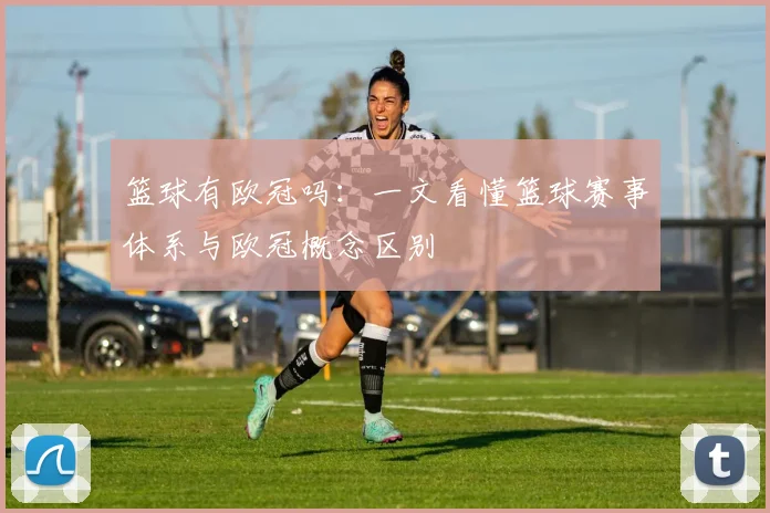 篮球有欧冠吗:一文看懂篮球赛事体系与欧冠概念区别