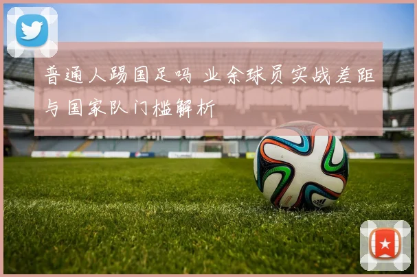 普通人踢国足吗 业余球员实战差距与国家队门槛解析