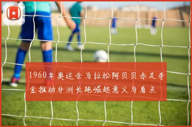 1960年奥运会马拉松阿贝贝赤足夺金推动非洲长跑崛起意义与看点