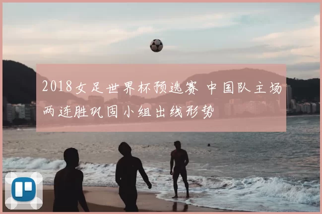 2018女足世界杯预选赛 中国队主场两连胜巩固小组出线形势