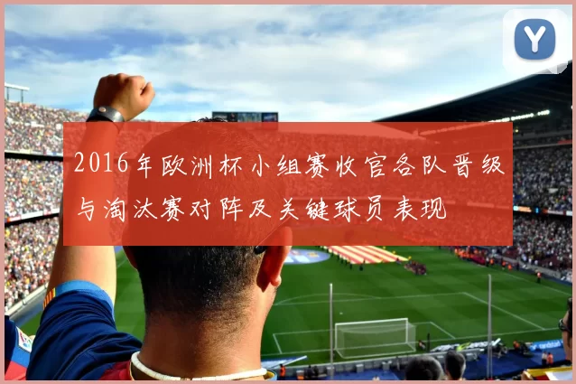 2016年欧洲杯小组赛收官各队晋级与淘汰赛对阵及关键球员表现