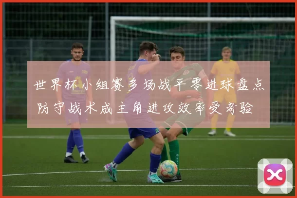 世界杯小组赛多场战平零进球盘点 防守战术成主角进攻效率受考验