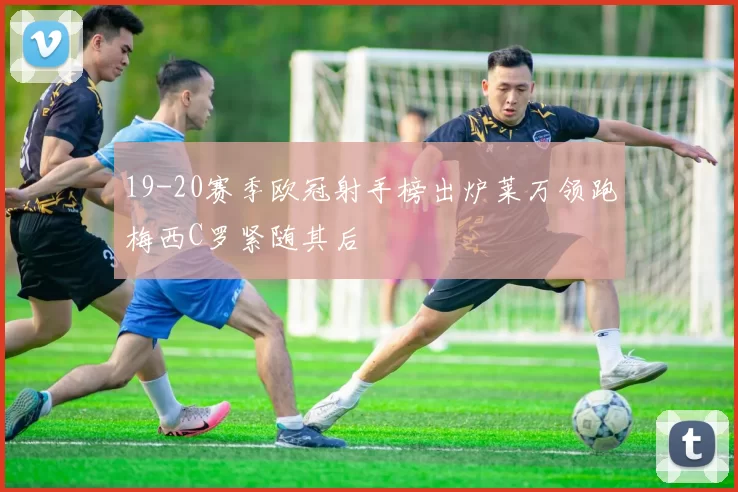 19-20赛季欧冠射手榜出炉莱万领跑梅西C罗紧随其后