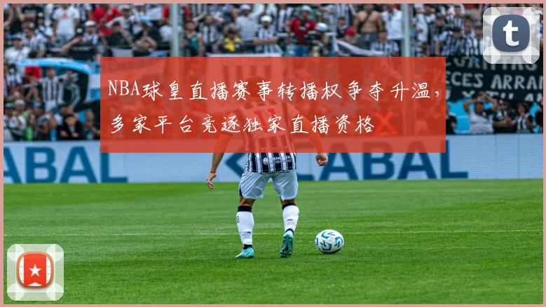 NBA球皇直播赛事转播权争夺升温，多家平台竞逐独家直播资格