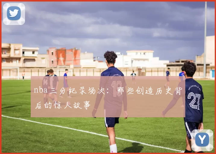 nba三分纪录场次：那些创造历史背后的惊人故事