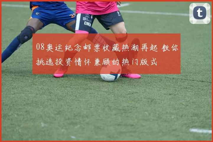 08奥运纪念邮票收藏热潮再起 教你挑选投资情怀兼顾的热门版式