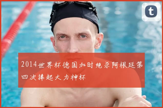 2014世界杯德国加时绝杀阿根廷第四次捧起大力神杯