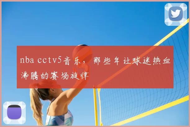 nba cctv5音乐,那些年让球迷热血沸腾的赛场旋律