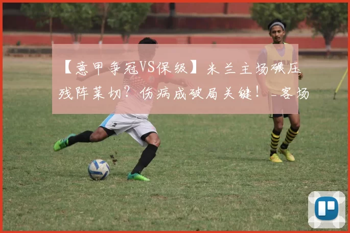 【意甲争冠VS保级】米兰主场碾压残阵莱切？伤病成破局关键！_客场_锋线_进攻