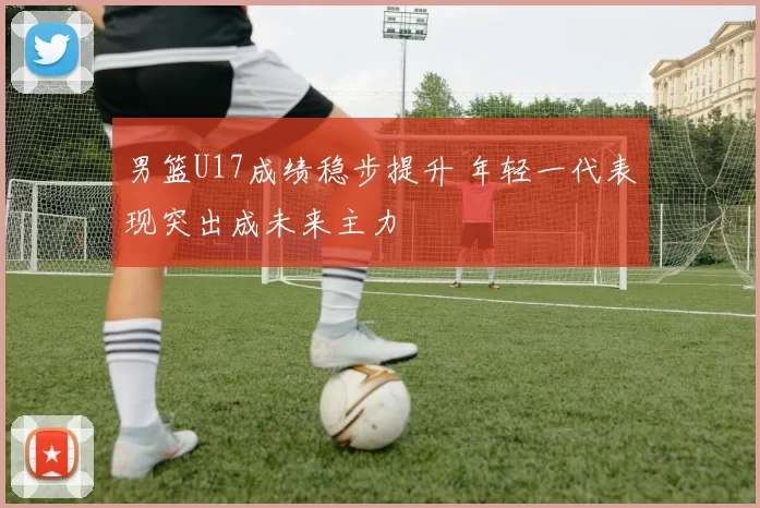 男篮U17成绩稳步提升 年轻一代表现突出成未来主力