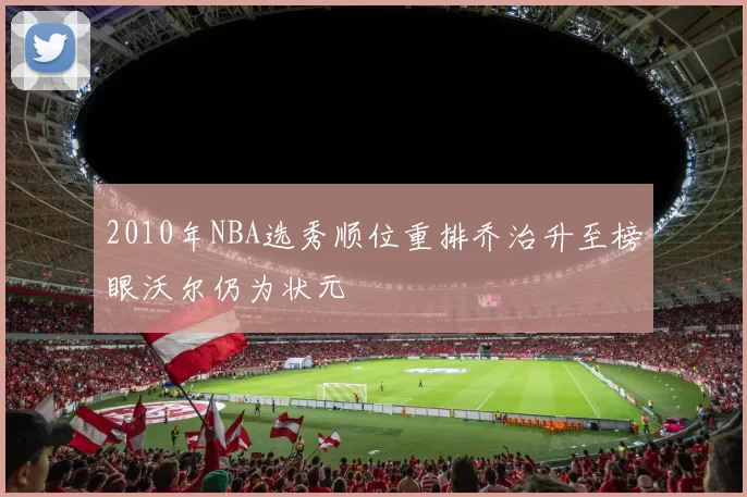 2010年NBA选秀顺位重排乔治升至榜眼沃尔仍为状元