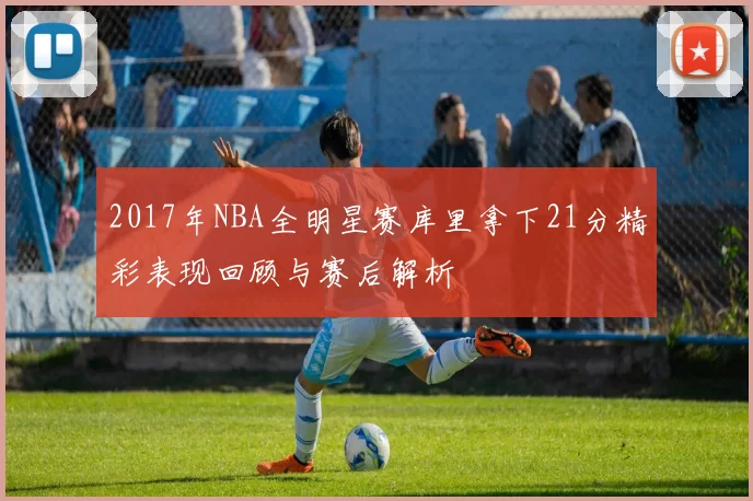 2017年NBA全明星赛库里拿下21分精彩表现回顾与赛后解析