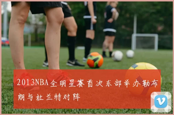 2013NBA全明星赛首次东部举办勒布朗与杜兰特对阵