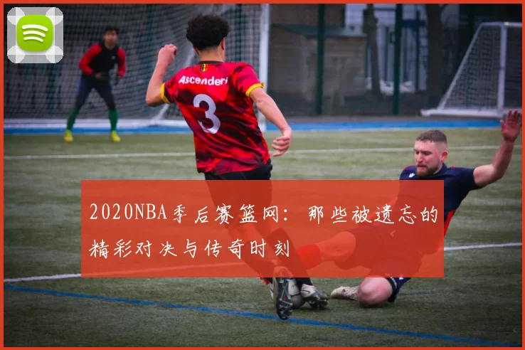2020NBA季后赛篮网：那些被遗忘的精彩对决与传奇时刻