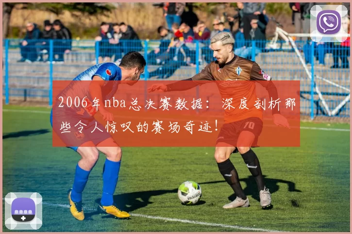 2006年nba总决赛数据：深度剖析那些令人惊叹的赛场奇迹！