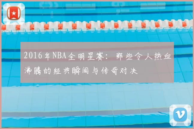 2016年NBA全明星赛：那些令人热血沸腾的经典瞬间与传奇对决