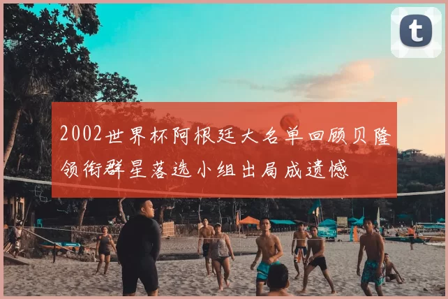 2002世界杯阿根廷大名单回顾贝隆领衔群星落选小组出局成遗憾