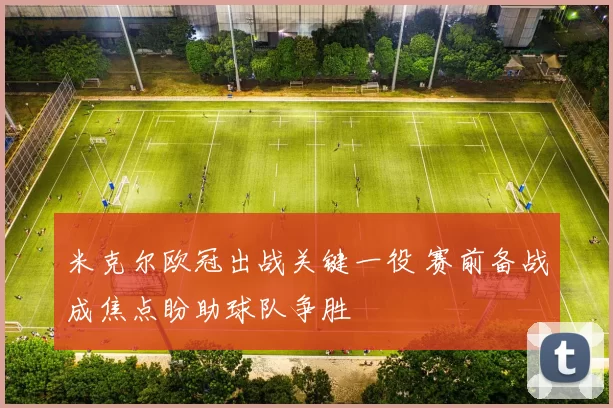 米克尔欧冠出战关键一役 赛前备战成焦点盼助球队争胜