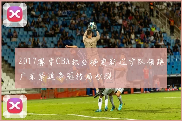 2017赛季CBA积分榜更新辽宁队领跑广东紧追争冠格局初现