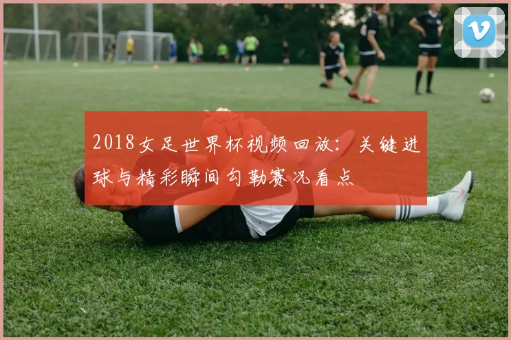 2018女足世界杯视频回放:关键进球与精彩瞬间勾勒赛况看点