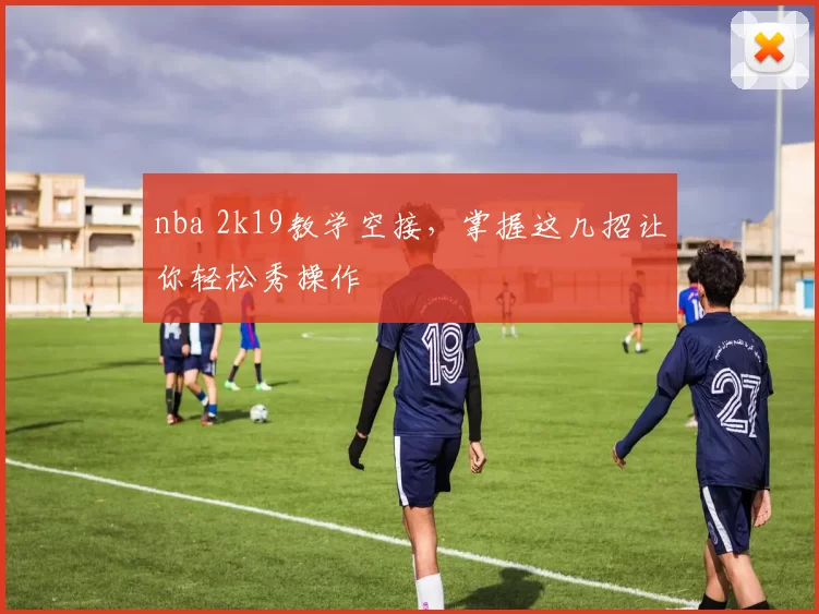 nba 2k19教学空接,掌握这几招让你轻松秀操作