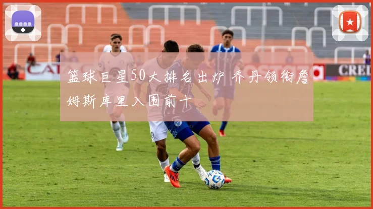 篮球巨星50大排名出炉 乔丹领衔詹姆斯库里入围前十