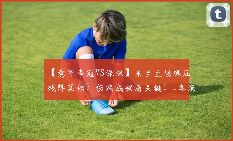 【意甲争冠VS保级】米兰主场碾压残阵莱切？伤病成破局关键！_客场_锋线_进攻