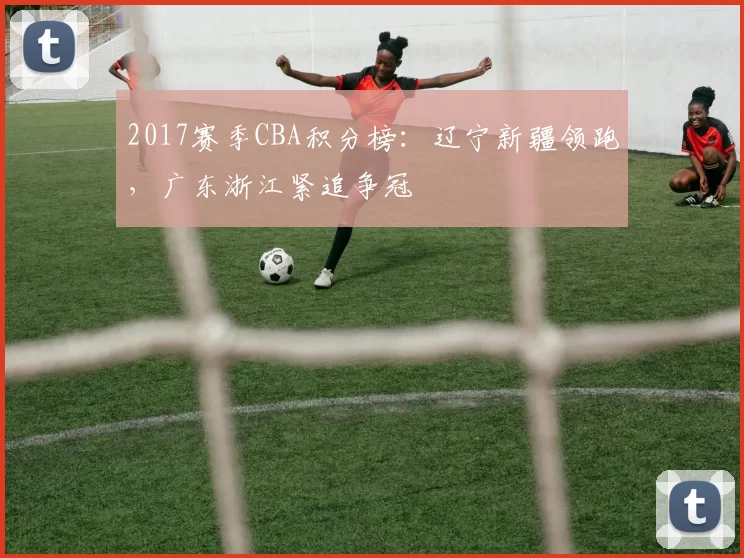 2017赛季CBA积分榜：辽宁新疆领跑，广东浙江紧追争冠