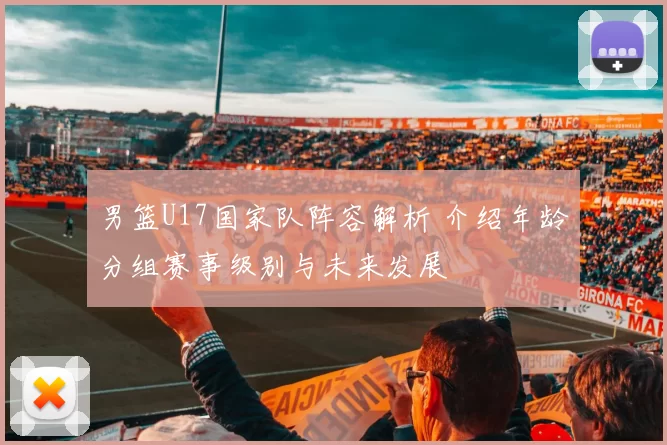 男篮U17国家队阵容解析 介绍年龄分组赛事级别与未来发展