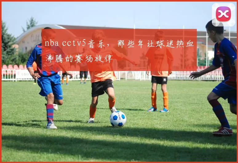 nba cctv5音乐，那些年让球迷热血沸腾的赛场旋律