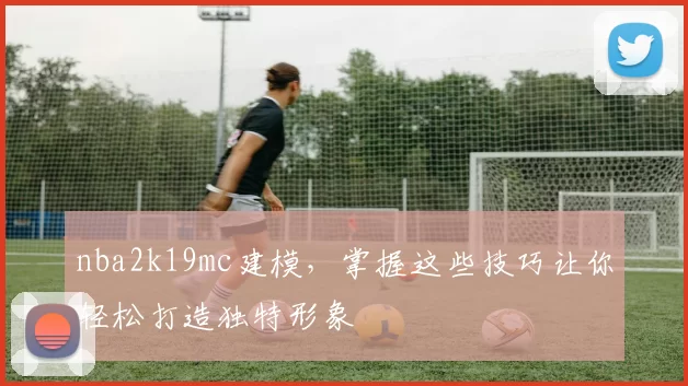 nba2k19mc建模，掌握这些技巧让你轻松打造独特形象