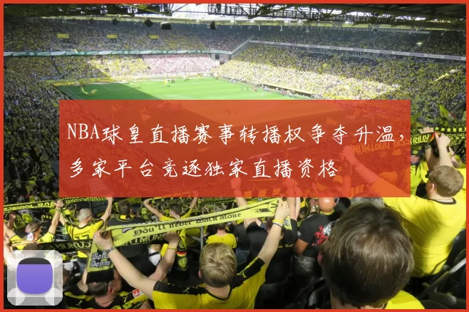 NBA球皇直播赛事转播权争夺升温，多家平台竞逐独家直播资格