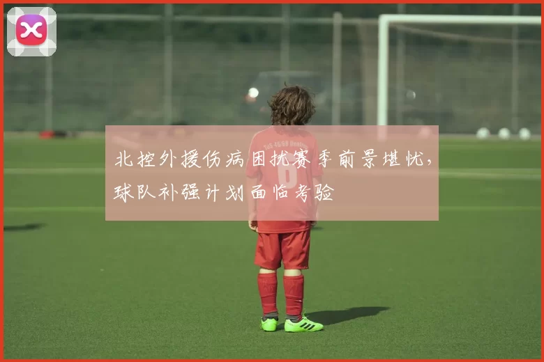 北控外援伤病困扰赛季前景堪忧,球队补强计划面临考验